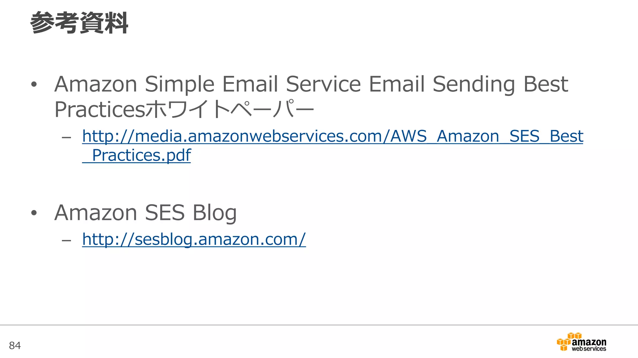 84
参考資料
• Amazon Simple Email Service Email Sending Best
Practicesホワイトペーパー
– http://media.amazonwebservices.com/AWS_Amazon_SES_Best
_Practices.pdf
• Amazon SES Blog
– http://sesblog.amazon.com/
 