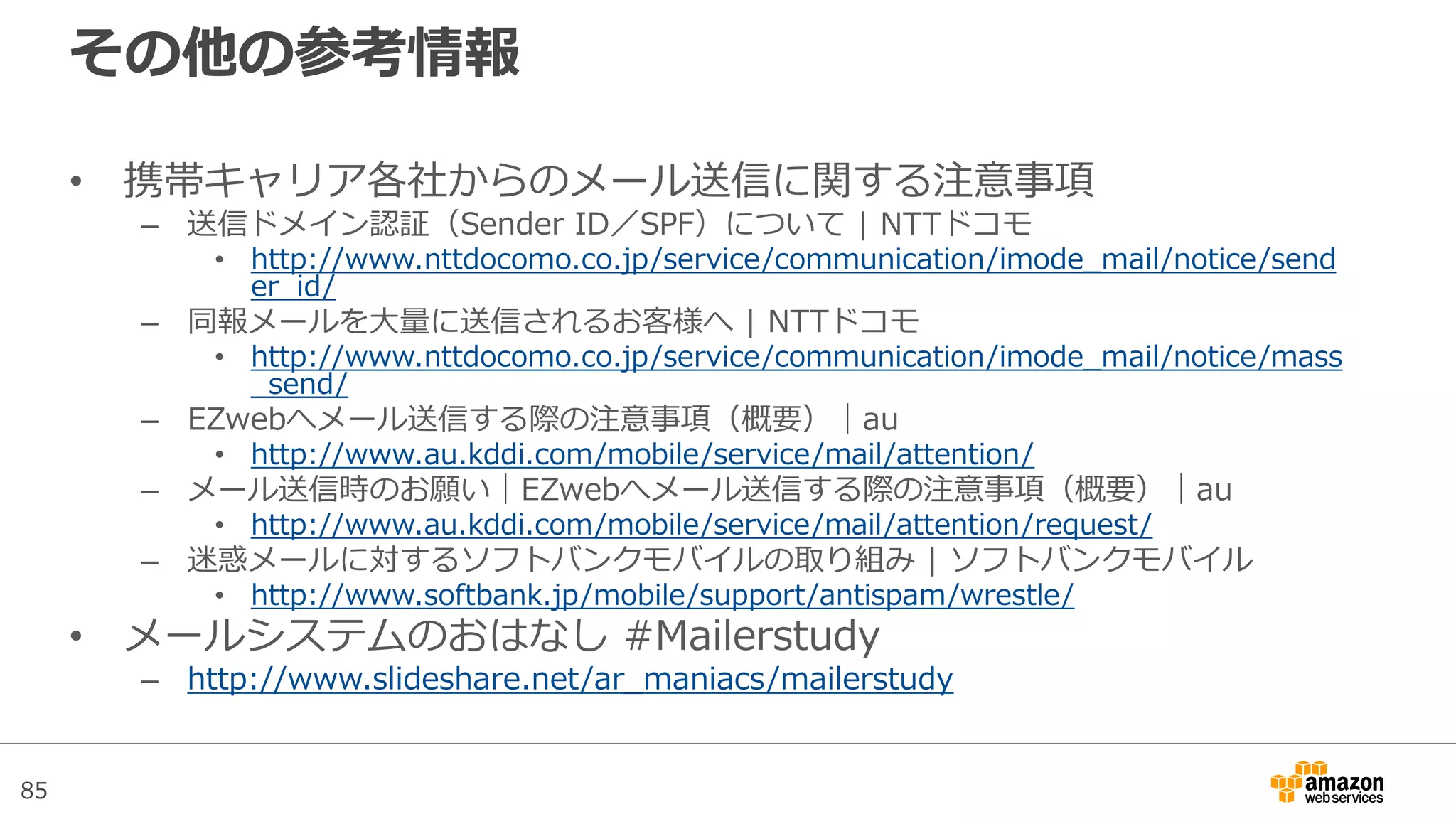 85
その他の参考情報
• 携帯キャリア各社からのメール送信に関する注意事項
– 送信ドメイン認証（Sender ID／SPF）について | NTTドコモ
• http://www.nttdocomo.co.jp/service/communication/imode_mail/notice/send
er_id/
– 同報メールを大量に送信されるお客様へ | NTTドコモ
• http://www.nttdocomo.co.jp/service/communication/imode_mail/notice/mass
_send/
– EZwebへメール送信する際の注意事項（概要）│au
• http://www.au.kddi.com/mobile/service/mail/attention/
– メール送信時のお願い│EZwebへメール送信する際の注意事項（概要）│au
• http://www.au.kddi.com/mobile/service/mail/attention/request/
– 迷惑メールに対するソフトバンクモバイルの取り組み | ソフトバンクモバイル
• http://www.softbank.jp/mobile/support/antispam/wrestle/
• メールシステムのおはなし #Mailerstudy
– http://www.slideshare.net/ar_maniacs/mailerstudy
 