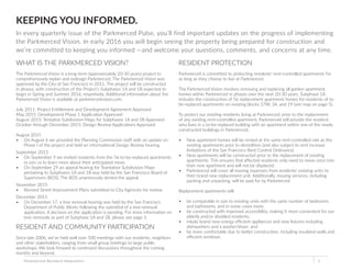 KEEPING YOU INFORMED.
In every quarterly issue of the Parkmerced Pulse, you’ll find important updates on the progress of implementing
the Parkmerced Vision. In early 2016 you will begin seeing the property being prepared for construction and
we’re committed to keeping you informed —and welcome your questions, comments, and concerns at any time.
WHAT IS THE PARKMERCED VISION?
The Parkmerced Vision is a long-term (approximately 20-30 years) project to
comprehensively replan and redesign Parkmerced. The Parkmerced Vision was
approved by the City of San Francisco in 2011. The project will be constructed
in phases, with construction of the Project’s Subphases 1A and 1B expected to
begin in Spring and Summer 2016, respetively. Additional information about the
Parkmerced Vision is available at parkmercedvision.com.
July 2011: Project Entitlement and Development Agreement Approved
May 2015: Development Phase 1 Application Approved
August 2015: Tentative Subdivision Maps for Subphases 1A and 1B Approved
October through December 2015: Design Review Applications Approved
August 2015
•	 On August 6 we provided the Planning Commission staff with an update on
Phase I of the project and held an informational Design Review hearing.
September 2015
•	 On September 9 we invited residents from the 56 to-be-replaced apartments
to join us to learn more about their anticipated move.
•	 On September 29 an appeal hearing for Teantative Subdivision Maps
pertaining to Subphases 1A and 1B was held by the San Francisco Board of
Supervisors (BOS). The BOS unanimously denied the appeal.
November 2015
•	 Revised Street Improvement Plans submitted to City Agencies for review.
December 2015
•	 On December 17, a tree removal hearing was held by the San Francisco
Department of Public Works following the submittal of a tree-removal
application. A decision on the application is pending. For more information on
tree removals as part of Subphase 1A and 1B, please see page 3.
RESIDENT AND COMMUNITY PARTICIPATION
Since late 2006, we’ve held well over 500 meetings with our residents, neighbors
and other stakeholders, ranging from small group briefings to large public
workshops. We look forward to continued discussions throughout the coming
months and beyond.
Parkmerced Resident Newsletter 1
RESIDENT PROTECTION
Parkmerced is committed to protecting residents’ rent-controlled apartments for
as long as they choose to live at Parkmerced.
The Parkmerced Vision involves removing and replacing all garden apartment
homes within Parkmerced in phases over the next 20-30 years. Subphase 1A
includes the construction of 56 replacement apartment homes for residents of to-
be-replaced apartments on existing blocks 37W, 34, and 19 (see map on page 5).
To protect our existing residents living at Parkmerced, prior to the replacement
of any existing rent-controlled apartment, Parkmerced will provide the resident
who lives in a to-be-replaced building with an apartment within one of the newly
constructed buildings in Parkmerced.
•	 New apartment homes will be rented at the same rent-controlled rate as the
existing apartments prior to demolition (and also subject to rent increase
limitations of the San Francisco Rent Control Ordinance).
•	 New apartments will be constructed prior to the replacement of existing
apartments. This ensures that affected residents only need to move once into
their new apartment and will not be displaced.
•	 Parkmerced will cover all moving expenses from residents’ existing units to
their brand new replacement unit. Additionally, moving services, including
packing and unpacking, will be paid for by Parkmerced.
Replacement apartments will:
•	 be comparable in size to existing units with the same number of bedrooms
and bathrooms, and in some cases more;
•	 be constructed with improved accessibility, making it more convenient for our
elderly and/or disabled residents;
•	 inlude brand new energy efficient appliances and new fixtures including
dishwashers and a washer/dryer; and
•	 be more comfortable due to better construction, including insulated walls and
efficient windows.
 