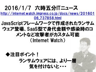 2016/1/7 六時五分ITニュース
http://internet.watch.impress.co.jp/docs/news/201601
06_737858.html
JavaScriptフレームワークで作成されたランサム
ウェア登場、SaaS型で身代金額や感染時のコ
メントなど攻撃者がカスタム可能
（Internet Watch）
◆注目ポイント！
ランサムウェアには、より一層
気を付けないと・・・
 