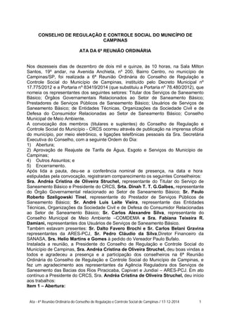 CONSELHO DE REGULAÇÃO E CONTROLE SOCIAL DO MUNICÍPIO DE
CAMPINAS
ATA DA 6ª REUNIÃO ORDINÁRIA
Nos dezesseis dias de dezembro de dois mil e quinze, às 10 horas, na Sala Milton
Santos, 19º andar, na Avenida Anchieta, nº 200, Bairro Centro, no município de
Campinas/SP, foi realizada a 6ª Reunião Ordinária do Conselho de Regulação e
Controle Social do Município de Campinas, instituído pelo Decreto Municipal nº
17.775/2012 e a Portaria nº 83419/2014 (que substituiu a Portaria nº 78.480/2012), que
nomeia os representantes dos seguintes setores: Titular dos Serviços de Saneamento
Básico; Órgãos Governamentais Relacionados ao Setor de Saneamento Básico;
Prestadores de Serviços Públicos de Saneamento Básico; Usuários de Serviços de
Saneamento Básico; de Entidades Técnicas, Organizações da Sociedade Civil e de
Defesa do Consumidor Relacionadas ao Setor de Saneamento Básico; Conselho
Municipal de Meio Ambiente.
A convocação dos membros (titulares e suplentes) do Conselho de Regulação e
Controle Social do Município - CRCS ocorreu através de publicação na imprensa oficial
do município, por meio eletrônico, e ligações telefônicas pessoais da Sra. Secretária
Executiva do Conselho, com a seguinte Ordem do Dia:
1) Abertura;
2) Aprovação de Reajuste de Tarifa de Água, Esgoto e Serviços do Município de
Campinas;
4) Outros Assuntos; e
5) Encerramento.
Após lida a pauta, deu-se a conferência nominal de presença, na data e hora
estipuladas pela convocação, registraram comparecimento os seguintes Conselheiros:
Sra. Andréa Cristina de Oliveira Struchel, representante do Titular do Serviço de
Saneamento Básico e Presidente do CRCS, Srta. Dinah T. T. G.Galbes, representante
do Órgão Governamental relacionado ao Setor de Saneamento Básico; Sr. Paulo
Roberto Szeligowski Tinel, representante do Prestador de Serviços Públicos de
Saneamento Básico; Sr. André Luis Leite Vieira, representante das Entidades
Técnicas, Organizações da Sociedade Civil e de Defesa do Consumidor Relacionadas
ao Setor de Saneamento Básico; Sr. Carlos Alexandre Silva, representante do
Conselho Municipal de Meio Ambiente –COMDEMA e Sra. Fabiana Teixeira R.
Damiani, representantes dos Usuários de Serviços de Saneamento Básico.
Também estavam presentes: Sr. Dalto Favero Brochi e Sr. Carlos Belani Gravina
representantes da ARES-PCJ, Sr. Pedro Cláudio da Silva,Diretor Financeiro da
SANASA, Srs. Helio Martins e Gomes à pedido do Vereador Paulo Bufalo.
Instalada a reunião, a Presidente do Conselho de Regulação e Controle Social do
Município de Campinas, Sra. Andréa Cristina de Oliveira Struchel, deu boas vindas a
todos e agradeceu a presença e a participação dos conselheiros na 6ª Reunião
Ordinária do Conselho de Regulação e Controle Social do Município de Campinas, e
fez um agradecimento aos representantes da Agência Reguladora dos Serviços de
Saneamento das Bacias dos Rios Piracicaba, Capivari e Jundiaí – ARES-PCJ. Em ato
contínuo a Presidente do CRCS, Sra. Andréa Cristina de Oliveira Struchel, deu início
aos trabalhos:
Item 1 – Abertura:
Ata - 4ª Reunião Ordinária do Conselho de Regulação e Controle Social de Campinas / 17-12-2014 1
 