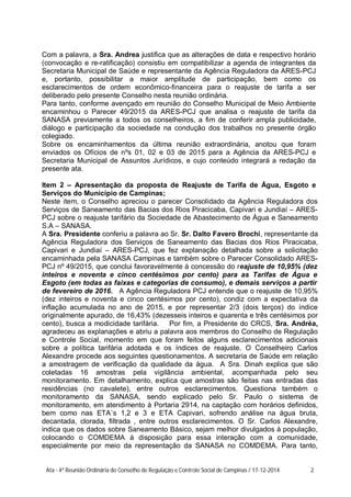 Com a palavra, a Sra. Andrea justifica que as alterações de data e respectivo horário
(convocação e re-ratificação) consistiu em compatibilizar a agenda de integrantes da
Secretaria Municipal de Saúde e representante da Agência Reguladora da ARES-PCJ
e, portanto, possibilitar a maior amplitude de participação, bem como os
esclarecimentos de ordem econômico-financeira para o reajuste de tarifa a ser
deliberado pelo presente Conselho nesta reunião ordinária.
Para tanto, conforme avençado em reunião do Conselho Municipal de Meio Ambiente
encaminhou o Parecer 49/2015 da ARES-PCJ que analisa o reajuste de tarifa da
SANASA previamente a todos os conselheiros, a fim de conferir ampla publicidade,
diálogo e participação da sociedade na condução dos trabalhos no presente órgão
colegiado.
Sobre os encaminhamentos da última reunião extraordinária, anotou que foram
enviados os Ofícios de nºs 01, 02 e 03 de 2015 para a Agência da ARES-PCJ e
Secretaria Municipal de Assuntos Jurídicos, e cujo conteúdo integrará a redação da
presente ata.
Item 2 – Apresentação da proposta de Reajuste de Tarifa de Água, Esgoto e
Serviços do Município de Campinas;
Neste item, o Conselho apreciou o parecer Consolidado da Agência Reguladora dos
Serviços de Saneamento das Bacias dos Rios Piracicaba, Capivari e Jundiaí – ARES-
PCJ sobre o reajuste tarifário da Sociedade de Abastecimento de Água e Saneamento
S.A – SANASA.
A Sra. Presidente conferiu a palavra ao Sr. Sr. Dalto Favero Brochi, representante da
Agência Reguladora dos Serviços de Saneamento das Bacias dos Rios Piracicaba,
Capivari e Jundiaí – ARES-PCJ, que fez explanação detalhada sobre a solicitação
encaminhada pela SANASA Campinas e também sobre o Parecer Consolidado ARES-
PCJ nº 49/2015, que conclui favoravelmente à concessão do reajuste de 10,95% (dez
inteiros e noventa e cinco centésimos por cento) para as Tarifas de Água e
Esgoto (em todas as faixas e categorias de consumo), e demais serviços a partir
de fevereiro de 2016. A Agência Reguladora PCJ entende que o reajuste de 10,95%
(dez inteiros e noventa e cinco centésimos por cento), condiz com a expectativa da
inflação acumulada no ano de 2015, e por representar 2/3 (dois terços) do índice
originalmente apurado, de 16,43% (dezesseis inteiros e quarenta e três centésimos por
cento), busca a modicidade tarifária. Por fim, a Presidente do CRCS, Sra. Andréa,
agradeceu as explanações e abriu a palavra aos membros do Conselho de Regulação
e Controle Social, momento em que foram feitos alguns esclarecimentos adicionais
sobre a política tarifária adotada e os índices de reajuste. O Conselheiro Carlos
Alexandre procede aos seguintes questionamentos. A secretaria de Saúde em relação
a amostragem de verificação da qualidade da água. A Sra. Dinah explica que são
coletadas 16 amostras pela vigilância ambiental, acompanhada pelo seu
monitoramento. Em detalhamento, explica que amostras são feitas nas entradas das
residências (no cavalete), entre outros esclarecimentos. Questiona também o
monitoramento da SANASA, sendo explicado pelo Sr. Paulo o sistema de
monitoramento, em atendimento à Portaria 2914, na captação com horários definidos,
bem como nas ETA´s 1,2 e 3 e ETA Capivari, sofrendo análise na água bruta,
decantada, clorada, filtrada , entre outros esclarecimentos. O Sr. Carlos Alexandre,
indica que os dados sobre Saneamento Básico, sejam melhor divulgados à população,
colocando o COMDEMA à disposição para essa interação com a comunidade,
especialmente por meio da representação da SANASA no COMDEMA. Para tanto,
Ata - 4ª Reunião Ordinária do Conselho de Regulação e Controle Social de Campinas / 17-12-2014 2
 