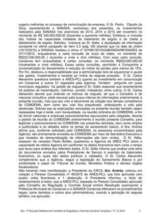 sugeriu melhorias no processo de comunicação da empresa. O Sr. Pedro Cláudio da
Silva, representando a SANASA, esclareceu aos presentes, os investimentos
realizados pela SANASA nos exercícios de 2013, 2014 e 2015 até novembro no
montante de R$ 340.000.000,00 (trezentos e quarenta milhões). Enfatizou a inclusão
dos índices de capacidade instalada de tratamento de esgoto e de coleta e
afastamento de esgoto. Solicitou inclusive ao Sr. Dalto, a atualização da informação
constante no último parágrafo do ítem 3.3 (pág. 08) dizendo que na data de ontem
(15/12/2015) a SANASA recebeu o ofício nº 001881/2015/GAB/SNSA/MCIDADES de
27/11/2015, enquadrando a carta consulta de troca de redes, no montante de
R$222.000.000,00 ( duzentos e vinte e dois milhões). Com essa carta consulta,
Campinas tem enquadradas 4 cartas consultas, no montante R$920.000.000,00
(novecentos e vinte milhões). Essas cartas consultas, permitirão à Companhia a
universalização do Saneamento e redução do índice de perdas para menos de 15%.
Por fim, destacou a responsabilidade que a administração terá de equacionar o ajuste
dos gastos, investimentos e receitas ao índice de reajuste proposto. O Sr. Carlos
Alexandre questiona também a ARES-PCJ quanto ao investimento em comunicação
em Campinas e outros 51 regulados pela Agencia. Também pergunta em quais
municípios regulados há pedido de reajuste.O Sr. Dalto responde que recentemente
há pedidos de Iracemápolis, Valinhos, Jundiái, Indaiatuba, entre outros. O Sr. Carlos
Alexandre aborda que entende os motivos de reajuste, de que o Conselho é de
natureza consultiva, pede escusas pela busca intensa de informações anteriormente à
presente reunião, mas que seu voto é decorrente da votação dos demais conselheiros
do COMDEMA, bem como seu voto fica prejudicado, antecipando o voto pela
abstenção. Solicita que as explicações veiculadas na presente reunião também sejam
repassadas hoje à tarde, com tranquilidade, na reunião ordinária do COMDEMA, a fim
de dirimir celeumas e eventuais posicionamentos equivocados pelo colegiado. Aborda
o pedido de reunião do COMDEMA anteriormente à reunião presente Conselho, para
legitimar o posicionamento do COMDEMA nas presentes decisões, bem como ampliar
a publicidade e os debates sobre os temas de saneamento básico. A Sra. Andrea
afirma que, conforme solicitado pelo COMDEMA, os pareceres encaminhados pela
Agência, são prontamente enviadas ao COMDEMA por meio da Secretária Executiva e
que modelos de democratização de informações são bem vindos. O Sr. Hélio,
assessor do vereador Paulo Búfalo, questionou a Agencia da ARES PCJ sobre a
capacidade da referia Agencia em confrontar os dados financeiros bem como o tempo
que levou para análise dos referidos dados. O Sr. Dalto informa que analisa uma série
de documentos enviados pelos Prestadores de Serviço à exemplo de balancetes
financeiros, os quais são dados públicos e validados. O Sr. Carlos Alexandre
complementa que a Agência, segue a legislação do Saneamento Básico e por
similaridade o papel do Tribunal de Contas, Ministério Público e demais órgãos
fiscalizadores.
Não havendo mais manifestação, a Presidente do CRCS, Sra. Andréa, colocou em
votação o Parecer Consolidado nº 49/2015 da ARES-PCJ, que fora aprovado com
quatro votos favoráveis e 1 abstenção. A Presidente informou, a título de
esclarecimento à todos, que a ARES-PCJ, baseada no Parecer Consolidado aprovado
pelo Conselho de Regulação e Controle Social emitirá Resolução autorizando a
Prefeitura Municipal de Campinas e a SANASA Campinas efetuarem os procedimentos
legais, como decretos e outros atos administrativos, visando a aplicação do reajuste
tarifário, ora aprovado.
Ata - 4ª Reunião Ordinária do Conselho de Regulação e Controle Social de Campinas / 17-12-2014 3
 
