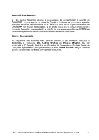 Item 4 - Outros Assuntos
O Sr. Carlos Alexandre aborda a necessidade de compatibilizar a agenda do
COMDEMA com a agenda do presente Conselho, inclusive se propondo a agendar
eventuais reuniões extraordinárias do COMDEMA para pautar o posicionamento do
COMDEMA nas futuras deliberações. O Sr. Dalto coloca que o vínculo institucional é
com este Conselho, recomendando a criação de um grupo no âmbito do COMDEMA
para análise preliminar e direcionamento do voto de seu representante.
Item 5 – Encerramento
Na sequência, não havendo mais nenhum assunto a ser analisado, discutido e
deliberado, a Presidente Sra. Andréa Cristina de Oliveira Struchel, deu por
encerrada a 6ª Reunião Ordinária do Conselho de Regulação e Controle Social de
Campinas. Agradeceu a participação de todos e eu, Janete Navarro, redigi a presente
ata que vai assinada por todos participantes da reunião.
Ata - 4ª Reunião Ordinária do Conselho de Regulação e Controle Social de Campinas / 17-12-2014 4
 