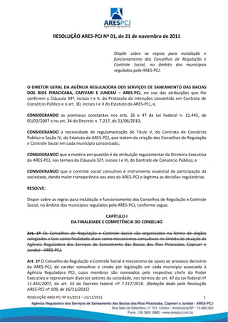 RESOLUÇÃO ARES-PCJ Nº 01/2011 – 21/11/2011 1
RESOLUÇÃO ARES-PCJ Nº 01, de 21 de novembro de 2011
Dispõe sobre as regras para instalação e
funcionamento dos Conselhos de Regulação e
Controle Social, no âmbito dos municípios
regulados pela ARES-PCJ.
O DIRETOR GERAL DA AGÊNCIA REGULADORA DOS SERVIÇOS DE SANEAMENTO DAS BACIAS
DOS RIOS PIRACICABA, CAPIVARI E JUNDIAÍ – ARES-PCJ, no uso das atribuições que lhe
conferem a Cláusula 34ª, incisos I e II, do Protocolo de Intenções convertido em Contrato de
Consórcio Público e o art. 30, incisos I e II do Estatuto da ARES-PCJ, e,
CONSIDERANDO as premissas constantes nos arts. 26 e 47 da Lei Federal n. 11.445, de
05/01/2007 e no art. 34 do Decreto n. 7.217, de 21/06/2010;
CONSIDERANDO a necessidade de regulamentação do Título V, do Contrato de Consórcio
Público e Seção IV, do Estatuto da ARES-PCJ, que tratam da criação dos Conselhos de Regulação
e Controle Social em cada município consorciado;
CONSIDERANDO que a matéria em questão é de atribuição regulamentar da Diretoria Executiva
da ARES-PCJ, nos termos da Cláusula 32ª, incisos I e III, do Contrato de Consórcio Público; e
CONSIDERANDO que o controle social consultivo é instrumento essencial de participação da
sociedade, dando maior transparência aos atos da ARES-PCJ e legitima as decisões regulatórias.
RESOLVE:
Dispor sobre as regras para instalação e funcionamento dos Conselhos de Regulação e Controle
Social, no âmbito dos municípios regulados pela ARES-PCJ, conforme segue:
CAPÍTULO I
DA FINALIDADE E COMPETÊNCIA DO CONSELHO
Art. 1º Os Conselhos de Regulação e Controle Social são organizados na forma de órgãos
colegiados e tem como finalidade atuar como mecanismos consultivos no âmbito de atuação da
Agência Reguladora dos Serviços de Saneamento das Bacias dos Rios Piracicaba, Capivari e
Jundiaí - ARES-PCJ.
Art. 1º O Conselho de Regulação e Controle Social é mecanismo de apoio ao processo decisório
da ARES-PCJ, de caráter consultivo e criado por legislação em cada município associado à
Agência Reguladora PCJ, cujos membros são nomeados pelo respectivo chefe do Poder
Executivo e representam diversos setores da sociedade, nos termos do art. 47 da Lei federal nº
11.445/2007, do art. 34 do Decreto federal nº 7.217/2010. (Redação dada pela Resolução
ARES-PCJ nº 109, de 16/11/2015)
 