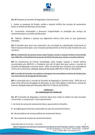 RESOLUÇÃO ARES-PCJ Nº 01/2011 – 21/11/2011 2
Art. 2º Compete ao Conselho de Regulação e Controle Social:
I - Avaliar as propostas de fixação, revisão e reajuste tarifário dos serviços de saneamento
básico no âmbito do Município consorciado;
II - Encaminhar reclamações e denunciar irregularidades na prestação dos serviços de
saneamento básico no âmbito do Município;
III - Elaborar, deliberar a aprovar seu Regimento Interno, bem como as suas posteriores
alterações.
§1º O Conselho deve atuar com autonomia, sem vinculação ou subordinação institucional ao
Poder Executivo Municipal e será renovado periodicamente ao final de cada mandato dos seus
membros.
§2º Do recebimento do parecer prévio sobre fixação, revisão e reajuste tarifário encaminhado
pela ARES-PCJ, o Presidente tem prazo de até 30 (trinta) dias para realizar a reunião ordinária.
§2º Do recebimento do Parecer Consolidado, sobre fixação, reajuste e revisão tarifária
encaminhado pela ARES-PCJ, o Presidente terá até 10 (dez) dias para realizar a reunião do
Conselho de Regulação e Controle Social - CRCS, convocando seus membros com antecedência
mínima de 5 (cinco) dias. (Redação dada pela Resolução ARES-PCJ nº 109, de 16/11/2015)
§3º A reunião do Conselho será pública e divulgada com antecedência mínima de 10 (dez) dias
nos meios oficiais de divulgação do Município.
§3º A convocação para a reunião do Conselho de Regulação e Controle Social - CRCS dar-se-á
pelos meios oficiais de divulgação do Município, ou por meios digitais e eletrônicos, através da
internet. (Redação dada pela Resolução ARES-PCJ nº 109, de 16/11/2015)
CAPÍTULO II
DA COMPOSIÇÃO DO CONSELHO
Art. 3º O Conselho de Regulação e Controle Social será criado no âmbito de cada município
consorciado, e composto por 1 (um) representante:
I - do titular do serviço de saneamento básico, que presidirá o Conselho;
II - de órgãos governamentais relacionados ao setor de saneamento básico;
III - dos prestadores de serviços públicos de saneamento básico;
IV - dos usuários de serviços de saneamento básico;
 