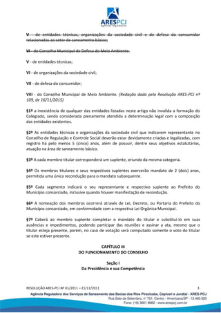 RESOLUÇÃO ARES-PCJ Nº 01/2011 – 21/11/2011 3
V - de entidades técnicas, organizações da sociedade civil e de defesa do consumidor
relacionadas ao setor de saneamento básico;
VI - do Conselho Municipal de Defesa do Meio Ambiente.
V - de entidades técnicas;
VI - de organizações da sociedade civil;
VII - de defesa do consumidor;
VIII - do Conselho Municipal de Meio Ambiente. (Redação dada pela Resolução ARES-PCJ nº
109, de 16/11/2015)
§1º a inexistência de qualquer das entidades listadas neste artigo não invalida a formação do
Colegiado, sendo considerada plenamente atendida a determinação legal com a composição
das entidades existentes.
§2º As entidades técnicas e organizações da sociedade civil que indicarem representante no
Conselho de Regulação e Controle Social deverão estar devidamente criadas e legalizadas, com
registro há pelo menos 5 (cinco) anos, além de possuir, dentre seus objetivos estatutários,
atuação na área de saneamento básico.
§3º A cada membro titular corresponderá um suplente, oriundo da mesma categoria.
§4º Os membros titulares e seus respectivos suplentes exercerão mandato de 2 (dois) anos,
permitida uma única recondução para o mandato subsequente.
§5º Cada segmento indicará o seu representante e respectivo suplente ao Prefeito do
Município consorciado, inclusive quando houver manifestação de recondução.
§6º A nomeação dos membros ocorrerá através de Lei, Decreto, ou Portaria do Prefeito do
Município consorciado, em conformidade com a respectiva Lei Orgânica Municipal.
§7º Caberá ao membro suplente completar o mandato do titular e substituí-lo em suas
ausências e impedimentos, podendo participar das reuniões e assinar a ata, mesmo que o
titular esteja presente, porém, no caso de votação será computado somente o voto do titular
se este estiver presente.
CAPÍTULO III
DO FUNCIONAMENTO DO CONSELHO
Seção I
Da Presidência e sua Competência
 