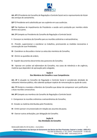 RESOLUÇÃO ARES-PCJ Nº 01/2011 – 21/11/2011 4
Art. 4º O Presidente do Conselho de Regulação e Controle Social será o representante do titular
dos serviços de saneamento.
§1º O Presidente será substituído por seu suplente em suas ausências.
§2º Na hipótese de impedimento do Presidente a sessão será conduzida por membro eleito
dentre seus pares.
Art. 5º Compete ao Presidente do Conselho de Regulação e Controle Social:
I - Convocar os membros do Conselho para as reuniões ordinárias e extraordinárias;
II - Presidir, supervisionar e coordenar os trabalhos, promovendo as medidas necessárias à
consecução de suas finalidades;
III - Coordenar as discussões e tomar os votos dos membros do Conselho;
IV - Dirimir as questões de ordem;
V - Expedir documentos decorrentes dos pareceres do Conselho;
VI - Aprovar em caráter ad referendum do Conselho, nos casos de relevância e de urgência,
matérias que dependem de aprovação pelo colegiado;
Seção II
Dos Membros do Conselho e suas Competências
Art. 6º A atuação no Conselho de Regulação e Controle Social é considerada atividade de
relevante interesse público, não cabendo qualquer espécie de remuneração ou ajuda de custo.
Art. 7º Perderá o mandato o Membro do Conselho que deixar de comparecer sem justificativa
a duas reuniões consecutivas.
Art. 8º Compete aos membros do Conselho de Regulação e Controle Social:
I - Comparecer às reuniões ordinárias e extraordinárias do Conselho;
II - Estudar as matérias distribuídas pelo Presidente;
III - Emitir parecer circunstanciado em relação aos assuntos de pauta;
IV - Exercer outras atribuições, por delegação do Conselho.
Seção III
Das Atividades do Conselho
 
