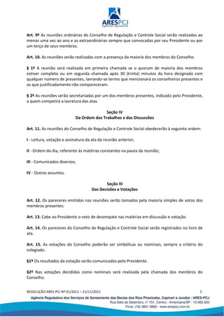 RESOLUÇÃO ARES-PCJ Nº 01/2011 – 21/11/2011 5
Art. 9º As reuniões ordinárias do Conselho de Regulação e Controle Social serão realizadas ao
menos uma vez ao ano e as extraordinárias sempre que convocadas por seu Presidente ou por
um terço de seus membros.
Art. 10. As reuniões serão realizadas com a presença da maioria dos membros do Conselho.
§ 1º A reunião será realizada em primeira chamada se o quorum de maioria dos membros
estiver completo ou em segunda chamada após 30 (trinta) minutos da hora designada com
qualquer número de presentes, lavrando-se termo que mencionará os conselheiros presentes e
os que justificadamente não compareceram.
§ 2º As reuniões serão secretariadas por um dos membros presentes, indicado pelo Presidente,
a quem competirá a lavratura das atas.
Seção IV
Da Ordem dos Trabalhos e das Discussões
Art. 11. As reuniões do Conselho de Regulação e Controle Social obedecerão à seguinte ordem:
I - Leitura, votação e assinatura da ata da reunião anterior;
II - Ordem do dia, referente às matérias constantes na pauta da reunião;
III - Comunicados diversos;
IV - Outros assuntos.
Seção III
Das Decisões e Votações
Art. 12. Os pareceres emitidos nas reuniões serão tomados pela maioria simples de votos dos
membros presentes.
Art. 13. Cabe ao Presidente o voto de desempate nas matérias em discussão e votação.
Art. 14. Os pareceres do Conselho de Regulação e Controle Social serão registrados no livro de
ata.
Art. 15. As votações do Conselho poderão ser simbólicas ou nominais, sempre a critério do
colegiado.
§1º Os resultados da votação serão comunicados pelo Presidente.
§2º Nas votações decididas como nominais será realizada pela chamada dos membros do
Conselho.
 
