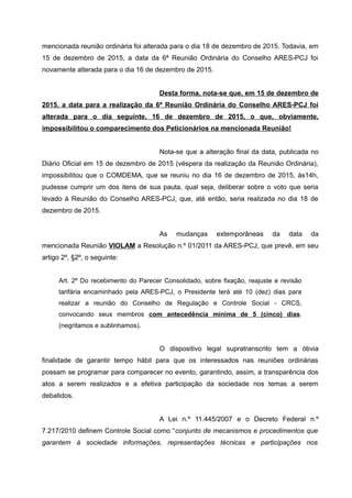 mencionada reunião ordinária foi alterada para o dia 18 de dezembro de 2015. Todavia, em
15 de dezembro de 2015, a data da 6ª Reunião Ordinária do Conselho ARES-PCJ foi
novamente alterada para o dia 16 de dezembro de 2015.
Desta forma, nota-se que, em 15 de dezembro de
2015, a data para a realização da 6ª Reunião Ordinária do Conselho ARES-PCJ foi
alterada para o dia seguinte, 16 de dezembro de 2015, o que, obviamente,
impossibilitou o comparecimento dos Peticionários na mencionada Reunião!
Nota-se que a alteração final da data, publicada no
Diário Oficial em 15 de dezembro de 2015 (véspera da realização da Reunião Ordinária),
impossibilitou que o COMDEMA, que se reuniu no dia 16 de dezembro de 2015, às14h,
pudesse cumprir um dos itens de sua pauta, qual seja, deliberar sobre o voto que seria
levado à Reunião do Conselho ARES-PCJ, que, até então, seria realizada no dia 18 de
dezembro de 2015.
As mudanças extemporâneas da data da
mencionada Reunião VIOLAM a Resolução n.º 01/2011 da ARES-PCJ, que prevê, em seu
artigo 2º, §2º, o seguinte:
Art. 2º Do recebimento do Parecer Consolidado, sobre fixação, reajuste e revisão
tarifária encaminhado pela ARES-PCJ, o Presidente terá até 10 (dez) dias para
realizar a reunião do Conselho de Regulação e Controle Social - CRCS,
convocando seus membros com antecedência mínima de 5 (cinco) dias.
(negritamos e sublinhamos).
O dispositivo legal supratranscrito tem a óbvia
finalidade de garantir tempo hábil para que os interessados nas reuniões ordinárias
possam se programar para comparecer no evento, garantindo, assim, a transparência dos
atos a serem realizados e a efetiva participação da sociedade nos temas a serem
debatidos.
A Lei n.º 11.445/2007 e o Decreto Federal n.º
7.217/2010 definem Controle Social como “conjunto de mecanismos e procedimentos que
garantem à sociedade informações, representações técnicas e participações nos
 