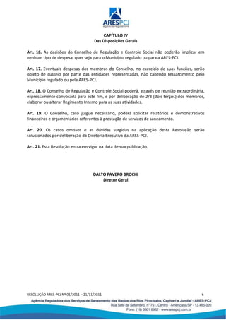 RESOLUÇÃO ARES-PCJ Nº 01/2011 – 21/11/2011 6
CAPÍTULO IV
Das Disposições Gerais
Art. 16. As decisões do Conselho de Regulação e Controle Social não poderão implicar em
nenhum tipo de despesa, quer seja para o Município regulado ou para a ARES-PCJ.
Art. 17. Eventuais despesas dos membros do Conselho, no exercício de suas funções, serão
objeto de custeio por parte das entidades representadas, não cabendo ressarcimento pelo
Município regulado ou pela ARES-PCJ.
Art. 18. O Conselho de Regulação e Controle Social poderá, através de reunião extraordinária,
expressamente convocada para este fim, e por deliberação de 2/3 (dois terços) dos membros,
elaborar ou alterar Regimento Interno para as suas atividades.
Art. 19. O Conselho, caso julgue necessário, poderá solicitar relatórios e demonstrativos
financeiros e orçamentários referentes à prestação de serviços de saneamento.
Art. 20. Os casos omissos e as dúvidas surgidas na aplicação desta Resolução serão
solucionados por deliberação da Diretoria Executiva da ARES-PCJ.
Art. 21. Esta Resolução entra em vigor na data de sua publicação.
DALTO FAVERO BROCHI
Diretor Geral
 