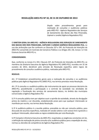RESOLUÇÃO ARES-PCJ Nº 32 – 31/10/2013 1
RESOLUÇÃO ARES-PCJ Nº 32, DE 31 DE OUTUBRO DE 2013
Dispõe sobre procedimentos gerais para
realização de consultas e audiências públicas
pela ARES-PCJ - Agência Reguladora dos Serviços
de Saneamento das Bacias dos Rios Piracicaba,
Capivari e Jundiaí (Agência Reguladora PCJ).
O DIRETOR GERAL DA ARES-PCJ - AGÊNCIA REGULADORA DOS SERVIÇOS DE SANEAMENTO
DAS BACIAS DOS RIOS PIRACICABA, CAPIVARI E JUNDIAÍ (AGÊNCIA REGULADORA PCJ), no
uso das atribuições que lhe conferem as Cláusulas 32ª e 34ª, do Protocolo de Intenções da
ARES-PCJ convertido em Contrato de Consórcio Público e os Artigos 28 e 30, incisos I e II do
Estatuto Social da ARES-PCJ e;
CONSIDERANDO:
Que, conforme os incisos III e XIV, Cláusula 32ª, do Protocolo de Intenções da ARES-PCJ, os
membros da Diretoria Executiva da Agência Reguladora PCJ (ARES-PCJ), reunidos em 31 de
outubro de 2013, decidiram pela emissão de Resolução específica sobre regras de
procedimento de consulta e audiência pública, realizadas pela ARES-PCJ.
RESOLVE:
Art. 1º Estabelecer procedimentos gerais para a realização de consultas e as audiências
públicas pela Agência Reguladora PCJ (ARES-PCJ), nos termos previstos nesta Resolução.
Art. 2º A consulta e a audiência pública são instrumentos de apoio ao processo decisório da
ARES-PCJ, possibilitando a participação e o controle da sociedade nas atividades de
regulação e fiscalização dos serviços de saneamento básico, no âmbito dos municípios
consorciados à Agência Reguladora PCJ.
§ 1º A consulta pública tem por objetivo ouvir a opinião da sociedade, através da divulgação
prévia da matéria a ser discutida, estabelecendo prazo para que qualquer interessado se
manifeste por escrito, nos termos desta Resolução.
§ 2º A audiência pública é a reunião pública, precedida ou não por consulta pública, para
discussão de assuntos específicos, realizada em sessão solene e com acesso livre e gratuito a
qualquer interessado, observadas as regras estabelecidas por esta Resolução.
§ 3º Compete à Diretoria Executiva da ARES-PCJ, respeitadas as exigências constantes em lei,
a definição da realização de prévia consulta e/ou audiência pública para a expedição de atos,
normas ou decisões de competência da Agência Reguladora PCJ.
 