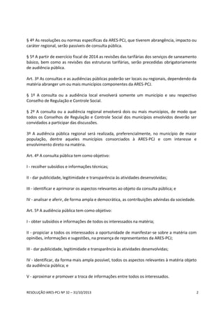 RESOLUÇÃO ARES-PCJ Nº 32 – 31/10/2013 2
§ 4º As resoluções ou normas específicas da ARES-PCJ, que tiverem abrangência, impacto ou
caráter regional, serão passíveis de consulta pública.
§ 5º A partir de exercício fiscal de 2014 as revisões das tarifárias dos serviços de saneamento
básico, bem como as revisões das estruturas tarifárias, serão precedidas obrigatoriamente
de audiência pública.
Art. 3º As consultas e as audiências públicas poderão ser locais ou regionais, dependendo da
matéria abranger um ou mais municípios componentes da ARES-PCJ.
§ 1º A consulta ou a audiência local envolverá somente um município e seu respectivo
Conselho de Regulação e Controle Social.
§ 2º A consulta ou a audiência regional envolverá dois ou mais municípios, de modo que
todos os Conselhos de Regulação e Controle Social dos municípios envolvidos deverão ser
convidados a participar das discussões.
3º A audiência pública regional será realizada, preferencialmente, no município de maior
população, dentre aqueles municípios consorciados à ARES-PCJ e com interesse e
envolvimento direto na matéria.
Art. 4º A consulta pública tem como objetivo:
I - recolher subsídios e informações técnicas;
II - dar publicidade, legitimidade e transparência às atividades desenvolvidas;
III - identificar e aprimorar os aspectos relevantes ao objeto da consulta pública; e
IV - analisar e aferir, de forma ampla e democrática, as contribuições advindas da sociedade.
Art. 5º A audiência pública tem como objetivo:
I - obter subsídios e informações de todos os interessados na matéria;
II - propiciar a todos os interessados a oportunidade de manifestar-se sobre a matéria com
opiniões, informações e sugestões, na presença de representantes da ARES-PCJ;
III - dar publicidade, legitimidade e transparência às atividades desenvolvidas;
IV - identificar, da forma mais ampla possível, todos os aspectos relevantes à matéria objeto
da audiência pública; e
V - aproximar e promover a troca de informações entre todos os interessados.
 
