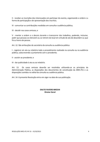 RESOLUÇÃO ARES-PCJ Nº 32 – 31/10/2013 4
II - receber as inscrições dos interessados em participar do evento, organizando a ordem e a
forma de participação e de apresentação dos inscritos;
III - comunicar as contribuições recebidas em consulta e audiência pública;
IV - decidir nos casos omissos; e
V - manter a ordem e o decoro durante o transcorrer dos trabalhos, podendo, inclusive,
pedir que pessoas se silenciem ou se retirem do local em virtude de ato de desordem ou que
fira a honra de pessoa.
Art. 12. São atribuições do secretário da consulta ou audiência pública:
I - registrar em ata ou relatório todo o procedimento realizado na consulta ou na audiência
pública, subscrevendo-a juntamente com o presidente;
II - assistir ao presidente; e
III - dar publicidade à ata ou ao relatório.
Art. 13. Os casos omissos deverão ser resolvidos utilizando-se os princípios da
Administração Pública, as disposições dos documentos de constituição da ARES-PCJ e as
disposições contidos no edital da consulta ou audiência pública.
Art. 14. A presente Resolução entra em vigor na data de sua publicação.
DALTO FAVERO BROCHI
Diretor Geral
 