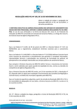 RESOLUÇÃO ARES-PCJ Nº 109 – 16/11/2015 1
RESOLUÇÃO ARES-PCJ Nº 109, DE 16 DE NOVEMBRO DE 2015.
Altera a redação de artigos e parágrafos da
Resolução ARES-PCJ nº 01, de 21/11/2011, e
dá outras providências.
A DIRETORIA EXECUTIVA DA AGÊNCIA REGULADORA DOS SERVIÇOS DE SANEAMENTO DAS
BACIAS DOS RIOS PIRACICABA, CAPIVARI E JUNDIAÍ (AGÊNCIA REGULADORA PCJ OU ARES-
PCJ), no uso de suas atribuições e na forma da Cláusula 32ª, inciso III, do Protocolo de
Intenções da ARES-PCJ convertido em Contrato de Consórcio Público, e o Artigo 28, inciso III,
do Estatuto Social da Agência Reguladora PCJ e;
CONSIDERANDO:
Que a Lei federal nº 11.445, de 05 de janeiro de 2007 e o Decreto federal nº 7.217, de
06/06/2010, que a regulamenta, estabelecem diretrizes nacionais para o saneamento
básico;
Que a Lei federal nº 11.445/2007 e o Decreto federal nº 7.217/2010 definem Controle Social
como conjunto de mecanismos e procedimentos que garantem à sociedade informações,
representações técnicas e participações nos processos de formulação de políticas, de
planejamento e de avaliação relacionados aos serviços públicos de saneamento básico;
Que compete à Diretoria Executiva da ARES-PCJ definir formas e mecanismos de Controle
Social a serem adotados para apoio quando da expedição de atos, normas ou decisões de
competência da Agência Reguladora PCJ;
Que a Diretoria Executiva da ARES-PCJ emitiu, em 21 de novembro de 2011, a Resolução nº
01, dispondo sobre as regras para instalação e funcionamento dos Conselhos de Regulação e
Controle Social, no âmbito dos municípios regulados pela ARES-PCJ;
Que em função da experiência adquirida a partir da emissão da Resolução ARES-PCJ nº 01 e
da necessidade de adequações em seu texto, a Diretoria Executiva da ARES-PCJ, reunida em 16
de novembro de 2015,
RESOLVE:
Art. 1º - Alterar a redação de artigos, parágrafos e incisos da Resolução ARES-PCJ nº 01, de
21 de novembro de 2011.
 