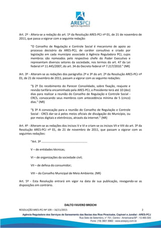 RESOLUÇÃO ARES-PCJ Nº 109 – 16/11/2015 2
Art. 2º - Altera-se a redação do art. 1º da Resolução ARES-PCJ nº 01, de 21 de novembro de
2011, que passa a vigorar com a seguinte redação:
“O Conselho de Regulação e Controle Social é mecanismo de apoio ao
processo decisório da ARES-PCJ, de caráter consultivo e criado por
legislação em cada município associado à Agência Reguladora PCJ, cujos
membros são nomeados pelo respectivo chefe do Poder Executivo e
representam diversos setores da sociedade, nos termos do art. 47 da Lei
federal nº 11.445/2007, do art. 34 do Decreto federal nº 7.217/2010.” (NR)
Art. 3º - Alteram-se as redações dos parágrafos 2º e 3º do art. 2º da Resolução ARES-PCJ nº
01, de 21 de novembro de 2011, passam a vigorar com as seguinte redações:
“§ 2º Do recebimento do Parecer Consolidado, sobre fixação, reajuste e
revisão tarifária encaminhado pela ARES-PCJ, o Presidente terá até 10 (dez)
dias para realizar a reunião do Conselho de Regulação e Controle Social -
CRCS, convocando seus membros com antecedência mínima de 5 (cinco)
dias.” (NR)
“§ 3º A convocação para a reunião do Conselho de Regulação e Controle
Social - CRCS dar-se-á pelos meios oficiais de divulgação do Município, ou
por meios digitais e eletrônicos, através da internet.” (NR)
Art. 4º - Alteram-se as redações dos incisos V e VI e criam-se os incisos VII e VIII do art. 3º da
Resolução ARES-PCJ nº 01, de 21 de novembro de 2011, que passam a vigorar com as
seguintes redações:
“Art. 3º ........................................................
V – de entidades técnicas;
VI – de organizações da sociedade civil;
VII – de defesa do consumidor;
VIII – do Conselho Municipal de Meio Ambiente. (NR)
Art. 5º - Esta Resolução entrará em vigor na data de sua publicação, revogando-se as
disposições em contrário.
DALTO FAVERO BROCHI
 