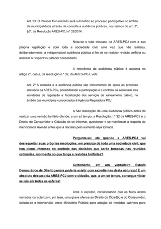 Art. 23. O Parecer Consolidado será submetido ao processo participativo no âmbito
da municipalidade através de consulta e audiência públicas, nos termos do art. 2º,
§5º, da Resolução ARES-PCJ nº 32/2014.
Nota-se o total descaso da ARES-PCJ com a sua
própria legislação e com toda a sociedade civil, uma vez que não realizou,
deliberadamente, a indispensável audiência pública a fim de se realizar revisão tarifária ou
analisar o respectivo parecer consolidado.
A relevância da audiência pública é exposta no
artigo 2º, caput, da resolução n.º 32, da ARES-PCJ, vide:
Art. 2º A consulta e a audiência pública são instrumentos de apoio ao processo
decisório da ARES-PCJ, possibilitando a participação e o controle da sociedade nas
atividades de regulação e fiscalização dos serviços de saneamento básico, no
âmbito dos municípios consorciados à Agência Reguladora PCJ.
A não realização de uma audiência pública antes de
realizar uma revisão tarifária ofende, a um só tempo, a Resolução n.º 32 da ARES-PCJ e o
Direito do Consumidor e Cidadão de se informar, questionar e se manifestar a respeito da
mencionada revisão antes que a decisão pelo aumento seja tomada.
Pergunta-se: até quando a ARES-PCJ vai
desrespeitar suas próprias resoluções, em prejuízo de toda uma sociedade civil, que
tem pleno interesse no controle das decisões que serão tomadas nas reuniões
ordinárias, mormente no que tange e revisões tarifárias?
Certamente, em um verdadeiro Estado
Democrático de Direito jamais poderia existir com expedientes desta natureza! É um
absoluto descaso da ARES-PCJ com o cidadão, que, a um só tempo, consegue violar
as leis em todas as esferas!
Ante o exposto, considerando que os fatos acima
narrados caracterizam, em tese, uma grave ofensa ao Direito do Cidadão e do Consumidor,
solicita-se a intervenção deste Ministério Público para adoção de medidas cabíveis para
 