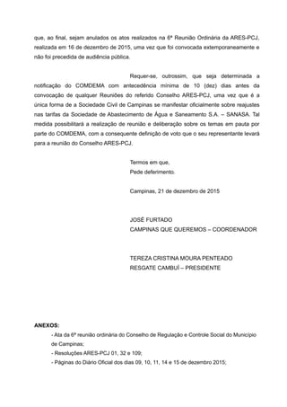 que, ao final, sejam anulados os atos realizados na 6ª Reunião Ordinária da ARES-PCJ,
realizada em 16 de dezembro de 2015, uma vez que foi convocada extemporaneamente e
não foi precedida de audiência pública.
Requer-se, outrossim, que seja determinada a
notificação do COMDEMA com antecedência mínima de 10 (dez) dias antes da
convocação de qualquer Reuniões do referido Conselho ARES-PCJ, uma vez que é a
única forma de a Sociedade Civil de Campinas se manifestar oficialmente sobre reajustes
nas tarifas da Sociedade de Abastecimento de Água e Saneamento S.A. – SANASA. Tal
medida possibilitará a realização de reunião e deliberação sobre os temas em pauta por
parte do COMDEMA, com a consequente definição de voto que o seu representante levará
para a reunião do Conselho ARES-PCJ.
Termos em que,
Pede deferimento.
Campinas, 21 de dezembro de 2015
JOSÉ FURTADO
CAMPINAS QUE QUEREMOS – COORDENADOR
TEREZA CRISTINA MOURA PENTEADO
RESGATE CAMBUÍ – PRESIDENTE
ANEXOS:
- Ata da 6ª reunião ordinária do Conselho de Regulação e Controle Social do Município
de Campinas;
- Resoluções ARES-PCJ 01, 32 e 109;
- Páginas do Diário Oficial dos dias 09, 10, 11, 14 e 15 de dezembro 2015;
 
