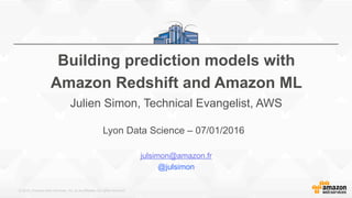 © 2015, Amazon Web Services, Inc. or its Affiliates. All rights reserved.
Lyon Data Science – 07/01/2016
julsimon@amazon.fr
@julsimon
Building prediction models with
Amazon Redshift and Amazon ML
Julien Simon, Technical Evangelist, AWS
 