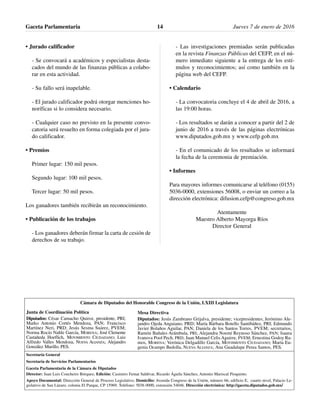 • Jurado calificador
- Se convocará a académicos y especialistas desta-
cados del mundo de las finanzas públicas a colabo-
rar en esta actividad.
- Su fallo será inapelable.
- El jurado calificador podrá otorgar menciones ho-
noríficas si lo considera necesario.
- Cualquier caso no previsto en la presente convo-
catoria será resuelto en forma colegiada por el jura-
do calificador.
• Premios
Primer lugar: 150 mil pesos.
Segundo lugar: 100 mil pesos.
Tercer lugar: 50 mil pesos.
Los ganadores también recibirán un reconocimiento.
• Publicación de los trabajos
- Los ganadores deberán firmar la carta de cesión de
derechos de su trabajo.
- Las investigaciones premiadas serán publicadas
en la revista Finanzas Públicas del CEFP, en el nú-
mero inmediato siguiente a la entrega de los estí-
mulos y reconocimientos; así como también en la
página web del CEFP.
• Calendario
- La convocatoria concluye el 4 de abril de 2016, a
las 19:00 horas.
- Los resultados se darán a conocer a partir del 2 de
junio de 2016 a través de las páginas electrónicas
www.diputados.gob.mx y www.cefp.gob.mx
- En el comunicado de los resultados se informará
la fecha de la ceremonia de premiación.
• Informes
Para mayores informes comunicarse al teléfono (0155)
5036-0000, extensiones 56008, o enviar un correo a la
dirección electrónica: difusion.cefp@congreso.gob.mx
Atentamente
Maestro Alberto Mayorga Ríos
Director General
Gaceta Parlamentaria Jueves 7 de enero de 201614
Cámara de Diputados del Honorable Congreso de la Unión, LXIII Legislatura
Secretaría General
Secretaría de Servicios Parlamentarios
Gaceta Parlamentaria de la Cámara de Diputados
Director: Juan Luis Concheiro Bórquez, Edición: Casimiro Femat Saldívar, Ricardo Águila Sánchez, Antonio Mariscal Pioquinto.
Apoyo Documental: Dirección General de Proceso Legislativo. Domicilio: Avenida Congreso de la Unión, número 66, edificio E, cuarto nivel, Palacio Le-
gislativo de San Lázaro, colonia El Parque, CP 15969. Teléfono: 5036 0000, extensión 54046. Dirección electrónica: http://gaceta.diputados.gob.mx/
Mesa Directiva
Diputados: Jesús Zambrano Grijalva, presidente; vicepresidentes, Jerónimo Ale-
jandro Ojeda Anguiano, PRD; María Bárbara Botello Santibáñez, PRI; Edmundo
Javier Bolaños Aguilar, PAN; Daniela de los Santos Torres, PVEM; secretarios,
Ramón Bañales Arámbula, PRI; Alejandra Noemí Reynoso Sánchez, PAN; Isaura
Ivanova Pool Pech, PRD; Juan Manuel Celis Aguirre, PVEM; Ernestina Godoy Ra-
mos, MORENA; Verónica Delgadillo García, MOVIMIENTO CIUDADANO; María Eu-
genia Ocampo Bedolla, NUEVA ALIANZA; Ana Guadalupe Perea Santos, PES.
Junta de Coordinación Política
Diputados: César Camacho Quiroz, presidente, PRI;
Marko Antonio Cortés Mendoza, PAN; Francisco
Martínez Neri, PRD; Jesús Sesma Suárez, PVEM;
Norma Rocío Nahle García, MORENA; José Clemente
Castañeda Hoeflich, MOVIMIENTO CIUDADANO; Luis
Alfredo Valles Mendoza, NUEVA ALIANZA; Alejandro
González Murillo, PES.
 