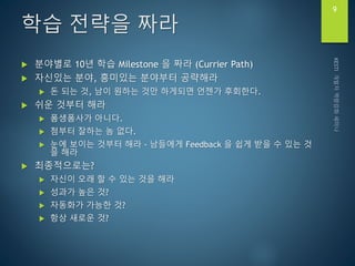 학습 전략을 짜라
 분야별로 10년 학습 Milestone 을 짜라 (Currier Path)
 자신있는 분야, 흥미있는 분야부터 공략해라
 돈 되는 것, 남이 원하는 것만 하게되면 언젠가 후회한다.
 쉬운 것부터 해라
 폼생폼사가 아니다.
 첨부터 잘하는 놈 없다.
 눈에 보이는 것부터 해라 - 남들에게 Feedback 을 쉽게 받을 수 있는 것
을 해라
 최종적으로는?
 자신이 오래 할 수 있는 것을 해라
 성과가 높은 것?
 자동화가 가능한 것?
 항상 새로운 것?
9
 