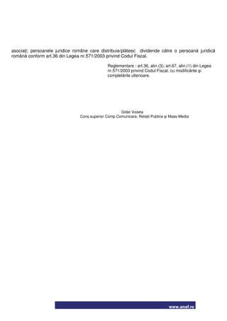 www.anaf.ro
asociaţi; persoanele juridice române care distribuie/plătesc dividende către o persoană juridică
română conform art.36 din Legea nr.571/2003 privind Codul Fiscal.
Reglementare : art.36, alin.(3); art.67, alin.(1) din Legea
nr.571/2003 privind Codul Fiscal, cu modificările şi
completările ulterioare.
Gîdei Violeta
Cons.superior Comp Comunicare, Relaţii Publice şi Mass-Media
 