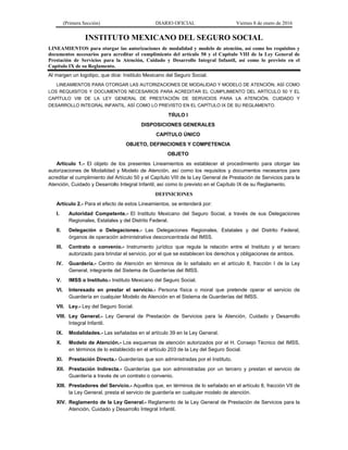 (Primera Sección) DIARIO OFICIAL Viernes 8 de enero de 2016
INSTITUTO MEXICANO DEL SEGURO SOCIAL
LINEAMIENTOS para otorgar las autorizaciones de modalidad y modelo de atención, así como los requisitos y
documentos necesarios para acreditar el cumplimiento del artículo 50 y el Capítulo VIII de la Ley General de
Prestación de Servicios para la Atención, Cuidado y Desarrollo Integral Infantil, así como lo previsto en el
Capítulo IX de su Reglamento.
Al margen un logotipo, que dice: Instituto Mexicano del Seguro Social.
LINEAMIENTOS PARA OTORGAR LAS AUTORIZACIONES DE MODALIDAD Y MODELO DE ATENCIÓN, ASÍ COMO
LOS REQUISITOS Y DOCUMENTOS NECESARIOS PARA ACREDITAR EL CUMPLIMIENTO DEL ARTÍCULO 50 Y EL
CAPÍTULO VIII DE LA LEY GENERAL DE PRESTACIÓN DE SERVICIOS PARA LA ATENCIÓN, CUIDADO Y
DESARROLLO INTEGRAL INFANTIL, ASÍ COMO LO PREVISTO EN EL CAPÍTULO IX DE SU REGLAMENTO.
TIÍULO I
DISPOSICIONES GENERALES
CAPÍTULO ÚNICO
OBJETO, DEFINICIONES Y COMPETENCIA
OBJETO
Artículo 1.- El objeto de los presentes Lineamientos es establecer el procedimiento para otorgar las
autorizaciones de Modalidad y Modelo de Atención, así como los requisitos y documentos necesarios para
acreditar el cumplimiento del Artículo 50 y el Capítulo VIII de la Ley General de Prestación de Servicios para la
Atención, Cuidado y Desarrollo Integral Infantil, así como lo previsto en el Capítulo IX de su Reglamento.
DEFINICIONES
Artículo 2.- Para el efecto de estos Lineamientos, se entenderá por:
I. Autoridad Competente.- El Instituto Mexicano del Seguro Social, a través de sus Delegaciones
Regionales, Estatales y del Distrito Federal.
II. Delegación o Delegaciones.- Las Delegaciones Regionales, Estatales y del Distrito Federal,
órganos de operación administrativa desconcentrada del IMSS.
III. Contrato o convenio.- Instrumento jurídico que regula la relación entre el Instituto y el tercero
autorizado para brindar el servicio, por el que se establecen los derechos y obligaciones de ambos.
IV. Guardería.- Centro de Atención en términos de lo señalado en el artículo 8, fracción I de la Ley
General, integrante del Sistema de Guarderías del IMSS.
V. IMSS o Instituto.- Instituto Mexicano del Seguro Social.
VI. Interesado en prestar el servicio.- Persona física o moral que pretende operar el servicio de
Guardería en cualquier Modelo de Atención en el Sistema de Guarderías del IMSS.
VII. Ley.- Ley del Seguro Social.
VIII. Ley General.- Ley General de Prestación de Servicios para la Atención, Cuidado y Desarrollo
Integral Infantil.
IX. Modalidades.- Las señaladas en el artículo 39 en la Ley General.
X. Modelo de Atención.- Los esquemas de atención autorizados por el H. Consejo Técnico del IMSS,
en términos de lo establecido en el artículo 203 de la Ley del Seguro Social.
XI. Prestación Directa.- Guarderías que son administradas por el Instituto.
XII. Prestación Indirecta.- Guarderías que son administradas por un tercero y prestan el servicio de
Guardería a través de un contrato o convenio.
XIII. Prestadores del Servicio.- Aquellos que, en términos de lo señalado en el artículo 8, fracción VII de
la Ley General, presta el servicio de guardería en cualquier modelo de atención.
XIV. Reglamento de la Ley General.- Reglamento de la Ley General de Prestación de Servicios para la
Atención, Cuidado y Desarrollo Integral Infantil.
 