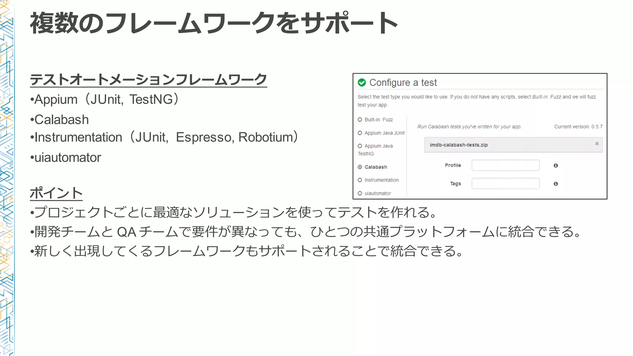 複数のフレームワークをサポート
テストオートメーションフレームワーク
•Appium（JUnit, TestNG）
•Calabash
•Instrumentation（JUnit, Espresso, Robotium）
•uiautomator
ポイント
•プロジェクトごとに最適なソリューションを使ってテストを作れる。
•開発チームと QA チームで要件が異異なっても、ひとつの共通プラットフォームに統合できる。
•新しく出現してくるフレームワークもサポートされることで統合できる。
 