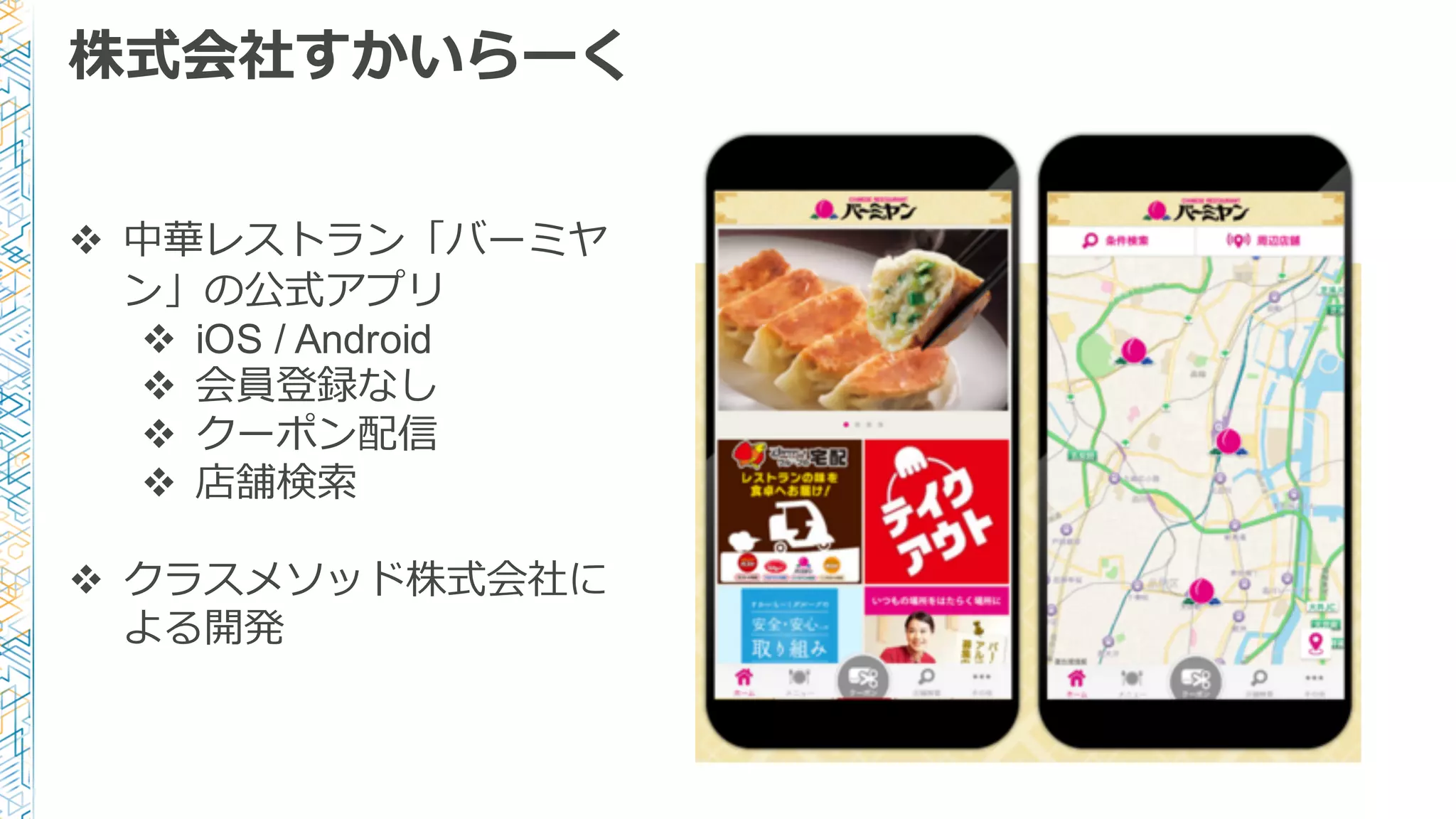 株式会社すかいらーく
v 中華レストラン「バーミヤ
ン」の公式アプリ
v iOS / Android
v 会員登録なし
v クーポン配信
v 店舗検索索
v クラスメソッド株式会社に
よる開発
 