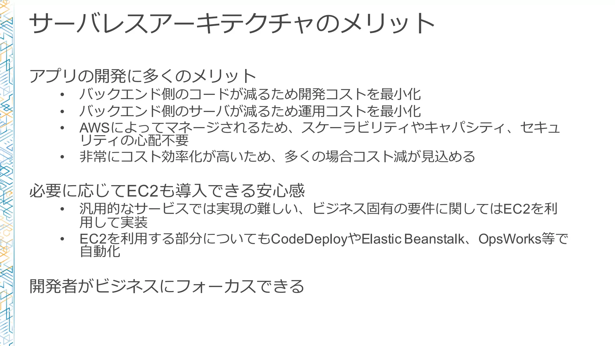 サーバレスアーキテクチャのメリット
アプリの開発に多くのメリット
• バックエンド側のコードが減るため開発コストを最⼩小化
• バックエンド側のサーバが減るため運⽤用コストを最⼩小化
• AWSによってマネージされるため、スケーラビリティやキャパシティ、セキュ
リティの⼼心配不不要
• ⾮非常にコスト効率率率化が⾼高いため、多くの場合コスト減が⾒見見込める
必要に応じてEC2も導⼊入できる安⼼心感
• 汎⽤用的なサービスでは実現の難しい、ビジネス固有の要件に関してはEC2を利利
⽤用して実装
• EC2を利利⽤用する部分についてもCodeDeployやElastic Beanstalk、OpsWorks等で
⾃自動化
開発者がビジネスにフォーカスできる
 