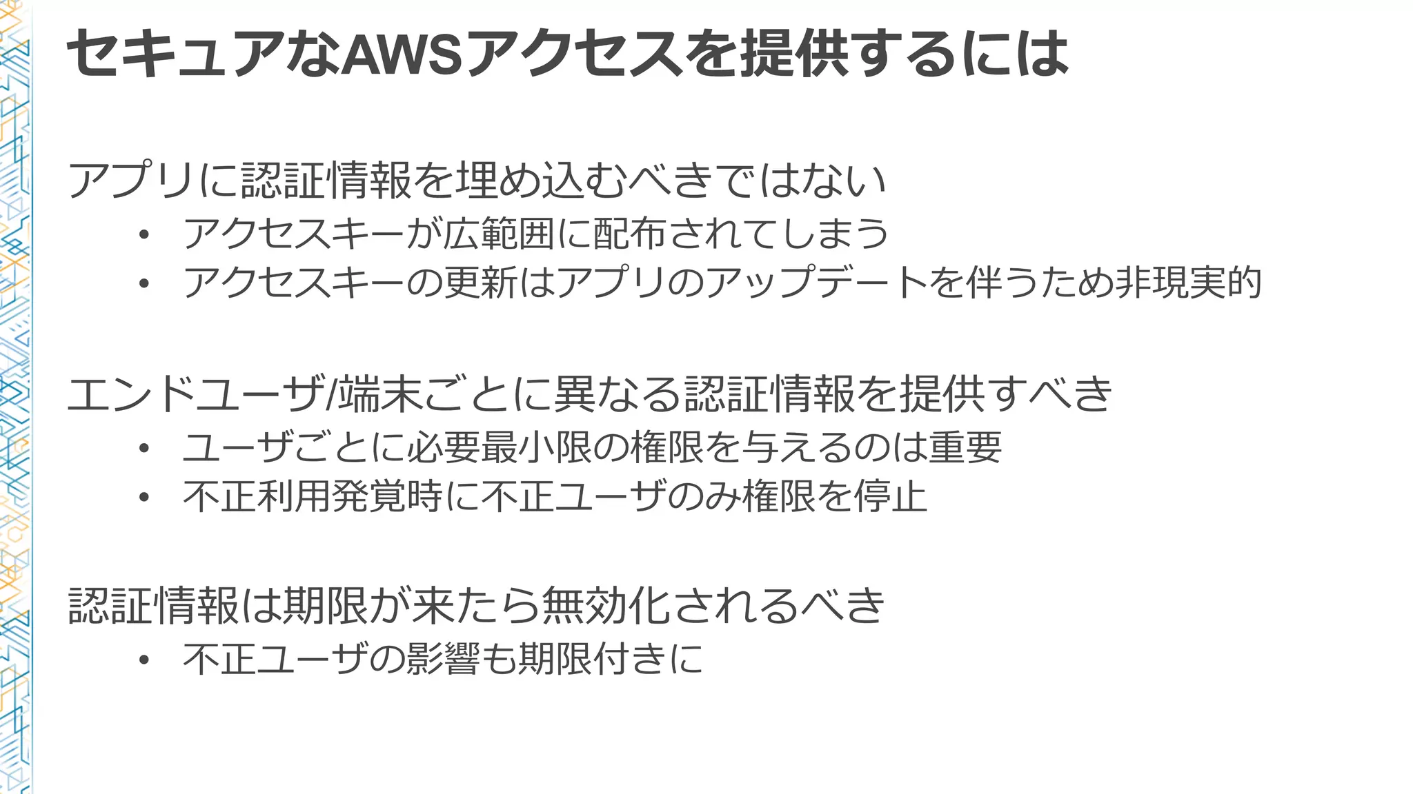 セキュアなAWSアクセスを提供するには
アプリに認証情報を埋め込むべきではない
• アクセスキーが広範囲に配布されてしまう
• アクセスキーの更更新はアプリのアップデートを伴うため⾮非現実的
エンドユーザ/端末ごとに異異なる認証情報を提供すべき
• ユーザごとに必要最⼩小限の権限を与えるのは重要
• 不不正利利⽤用発覚時に不不正ユーザのみ権限を停⽌止
認証情報は期限が来たら無効化されるべき
• 不不正ユーザの影響も期限付きに
 