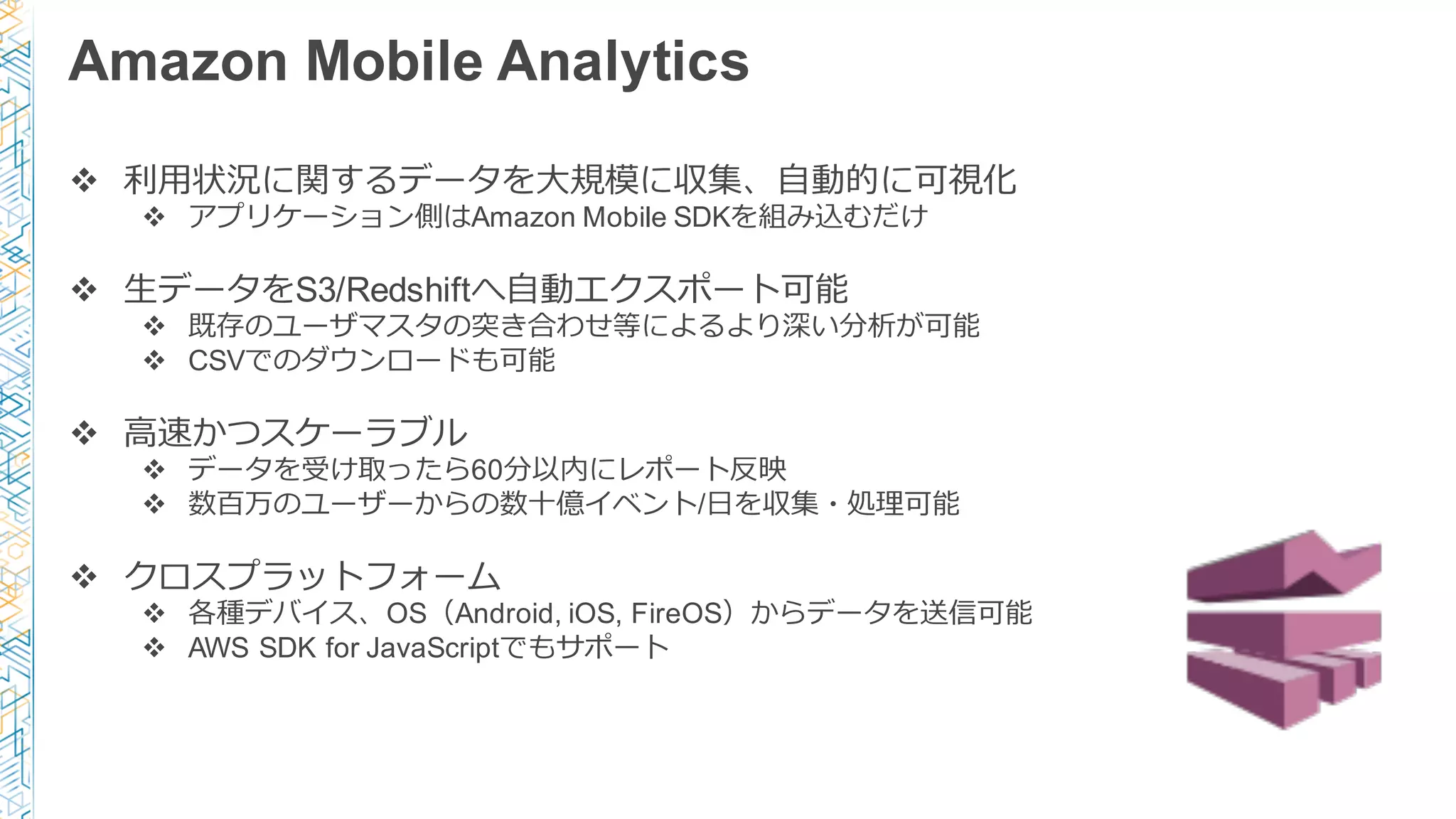 Amazon Mobile Analytics
v 利利⽤用状況に関するデータを⼤大規模に収集、⾃自動的に可視化
v アプリケーション側はAmazon Mobile SDKを組み込むだけ
v ⽣生データをS3/Redshiftへ⾃自動エクスポート可能
v 既存のユーザマスタの突き合わせ等によるより深い分析が可能
v CSVでのダウンロードも可能
v ⾼高速かつスケーラブル
v データを受け取ったら60分以内にレポート反映
v 数百万のユーザーからの数⼗十億イベント/⽇日を収集・処理理可能
v クロスプラットフォーム
v 各種デバイス、OS（Android, iOS, FireOS）からデータを送信可能
v AWS SDK for JavaScriptでもサポート
 