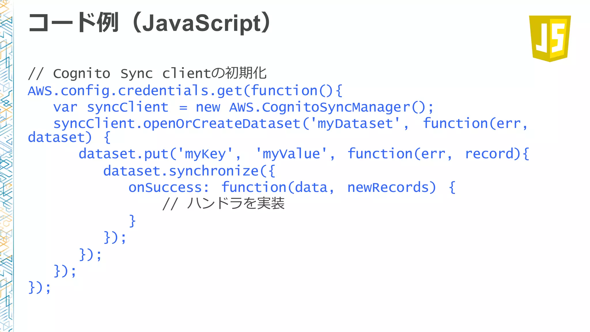 コード例例（JavaScript）
// Cognito Sync clientの初期化
AWS.config.credentials.get(function(){
var syncClient = new AWS.CognitoSyncManager();
syncClient.openOrCreateDataset('myDataset', function(err,
dataset) {
dataset.put('myKey', 'myValue', function(err, record){
dataset.synchronize({
onSuccess: function(data, newRecords) {
// ハンドラを実装
}
});
});
});
});
 
