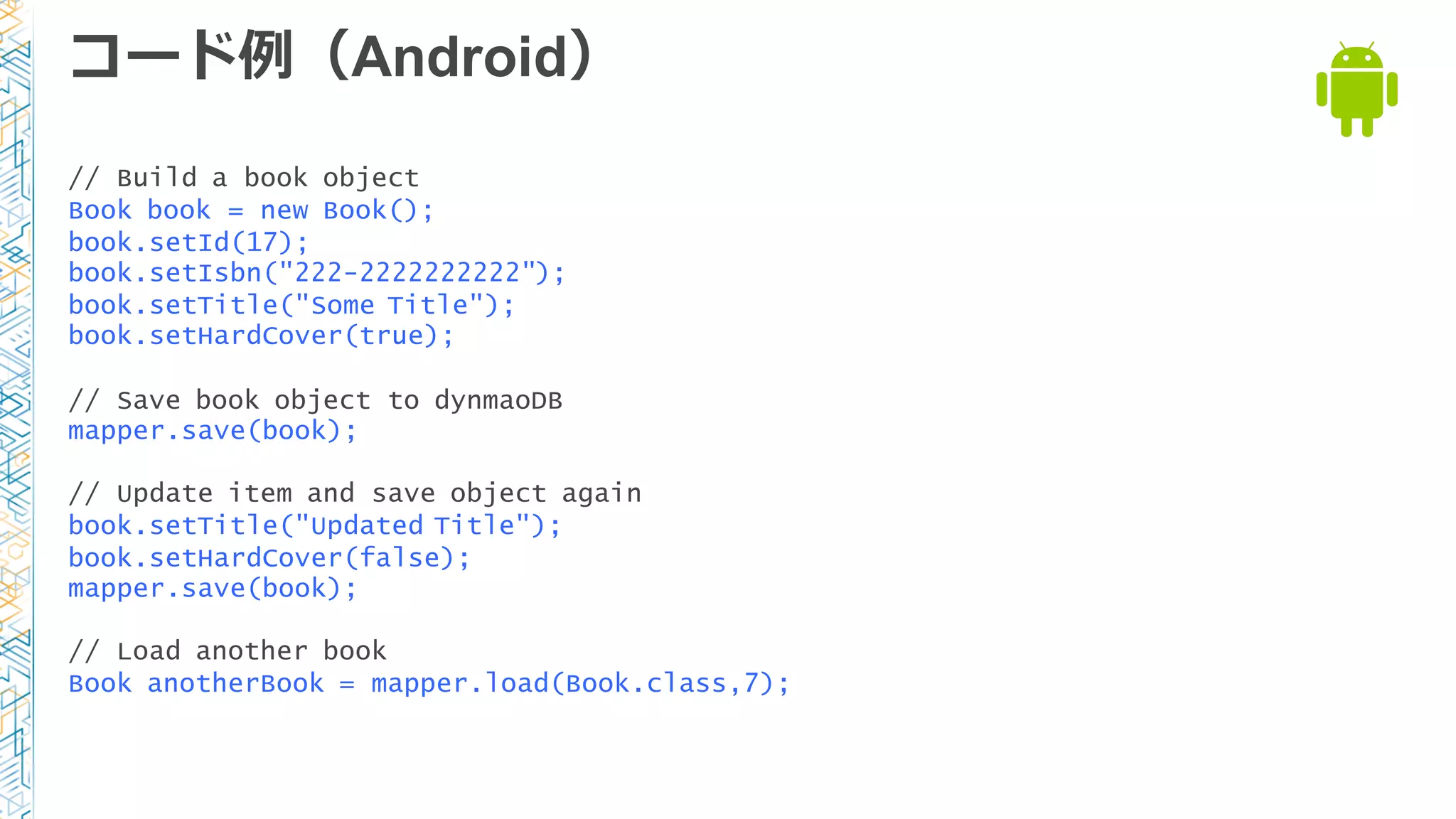 コード例例（Android）
// Build a book object
Book book = new Book();
book.setId(17);
book.setIsbn("222-2222222222");
book.setTitle("Some Title");
book.setHardCover(true);
// Save book object to dynmaoDB
mapper.save(book);
// Update item and save object again
book.setTitle("Updated Title");
book.setHardCover(false);
mapper.save(book);
// Load another book
Book anotherBook = mapper.load(Book.class,7);
 