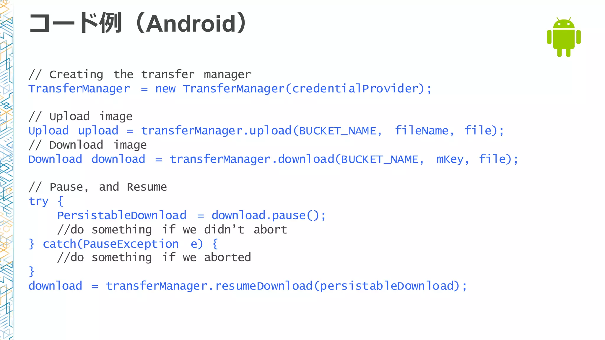 コード例例（Android）
// Creating the transfer manager
TransferManager = new TransferManager(credentialProvider);
// Upload image
Upload upload = transferManager.upload(BUCKET_NAME, fileName, file);
// Download image
Download download = transferManager.download(BUCKET_NAME, mKey, file);
// Pause, and Resume
try {
PersistableDownload = download.pause();
//do something if we didn’t abort
} catch(PauseException e) {
//do something if we aborted
}
download = transferManager.resumeDownload(persistableDownload);
 