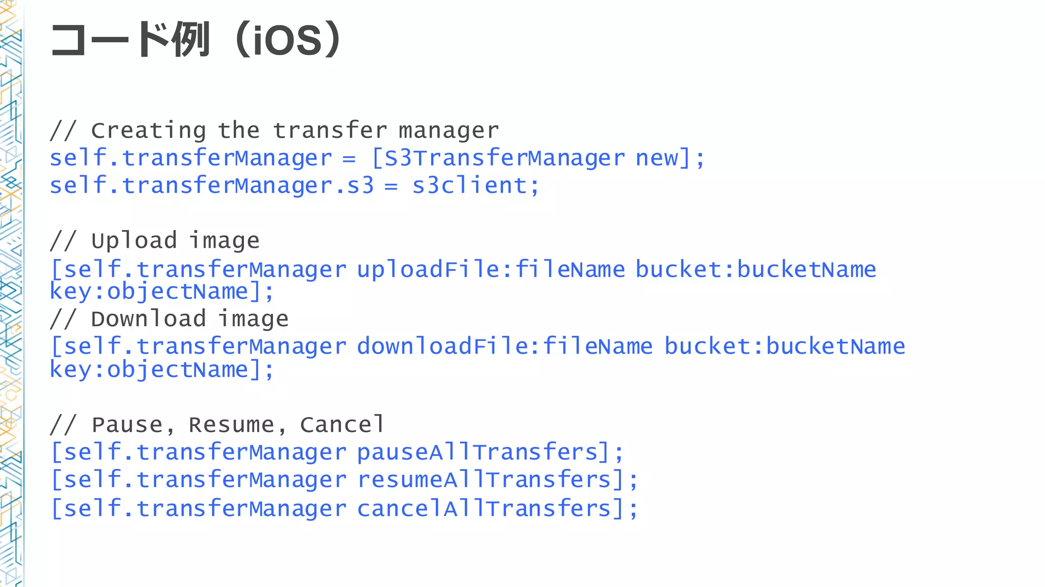 コード例例（iOS）
// Creating the transfer manager
self.transferManager = [S3TransferManager new];
self.transferManager.s3 = s3client;
// Upload image
[self.transferManager uploadFile:fileName bucket:bucketName
key:objectName];
// Download image
[self.transferManager downloadFile:fileName bucket:bucketName
key:objectName];
// Pause, Resume, Cancel
[self.transferManager pauseAllTransfers];
[self.transferManager resumeAllTransfers];
[self.transferManager cancelAllTransfers];
 