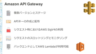 Amazon API Gateway
複数バージョンとステージ
APIキーの作成と配布
リクエスト時におけるAWS  SigV4の利利⽤用
リクエストのスロットリングとモニタリング
バックエンドとしてAWS  Lambdaが利利⽤用可能
 