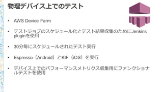物理理デバイス上でのテスト
• AWS Device Farm
• テストジョブのスケジュール化とテスト結果収集のためにJenkins
pluginを使⽤用
• 30分毎にスケジュールされたテスト実⾏行行
• Espresso（Android）とKIF（iOS）を実⾏行行
• デバイス上でのパフォーマンスメトリクス収集⽤用にファンクショナ
ルテストを使⽤用
 