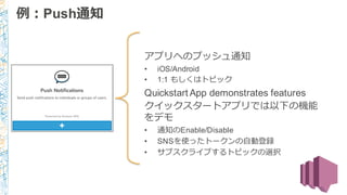 アプリへのプッシュ通知
• iOS/Android
• 1:1 もしくはトピック
Quickstart App demonstrates features
クイックスタートアプリでは以下の機能
をデモ
• 通知のEnable/Disable
• SNSを使ったトークンの⾃自動登録
• サブスクライブするトピックの選択
Powered by Amazon SNS
例例：Push通知
 