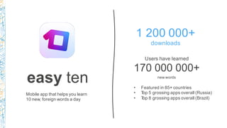 easy ten
Mobile app that helps you learn
10 new, foreign words a day
Users have learned
170 000 000+
new words
1 200 000+
downloads
• Featured in 85+ countries
• Top 5 grossing apps overall (Russia)
• Top 8 grossing apps overall (Brazil)
 