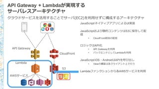 API Gateway + Lambdaが実現する
サーバレスアーキテクチャ
JavaScript/ネイティブアプリによるUI実装
JavaScriptおよび静的コンテンツはS3に保存して配
信
• CloudFront経由の配信
ロジックはAPI化
• API Gatewayを利利⽤用
• バックエンドとしてLambdaを利利⽤用
JavaScript/iOS・AndroidはAPIを呼び出し
• Viewの構築は各クライアント上で⾏行行う
Lambdaファンクションから各AWSサービスを利利⽤用
Lambda
API  Gateway
AWSサービス
クラウドサービスを活⽤用することでサーバ(EC2)を利利⽤用せずに構成するアーキテクチャ
S3
CloudFront
 