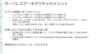 サーバレスアーキテクチャのメリット
アプリの開発に多くのメリット
• バックエンド側のコードが減るため開発コストを最⼩小化
• バックエンド側のサーバが減るため運⽤用コストを最⼩小化
• AWSによってマネージされるため、スケーラビリティやキャパシティ、セキュ
リティの⼼心配不不要
• ⾮非常にコスト効率率率化が⾼高いため、多くの場合コスト減が⾒見見込める
必要に応じてEC2も導⼊入できる安⼼心感
• 汎⽤用的なサービスでは実現の難しい、ビジネス固有の要件に関してはEC2を利利
⽤用して実装
• EC2を利利⽤用する部分についてもCodeDeployやElastic Beanstalk、OpsWorks等で
⾃自動化
開発者がビジネスにフォーカスできる
 