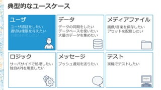 典型的なユースケース
ユーザ
ユーザ認証をしたい
適切切な権限を与えたい
⾏行行動分析をしたい
データ メディアファイル
画像/⾳音楽を保存したい
アセットを配信したい
ロジック
サーバサイドで処理理したい
独⾃自APIを⽤用意したい
メッセージ
プッシュ通知を送りたい
テスト
実機でテストしたい
<TEST/>
データの同期をしたい
データベースを使いたい
⼤大量量のデータを集めたい
 