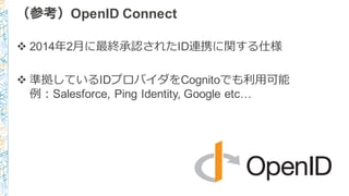 （参考）OpenID Connect
v 2014年年2⽉月に最終承認されたID連携に関する仕様
v 準拠しているIDプロバイダをCognitoでも利利⽤用可能
例例：Salesforce, Ping Identity, Google etc…
 