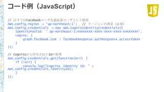 コード例例（JavaScript）
// 以下ではFacebookユーザを認証済ユーザとして使用
AWS.config.region = ‘ap-northeast-1’; // リージョンの指定（必須）
AWS.config.credentials = new AWS.CognitoIdentityCredentials({
IdentityPoolId: ’ ap-northeast-1:XXXXXXXX-XXXX-XXXX-XXXX-XXXXXXXX’,
Logins: {
graph.facebook.com : facebookResponse.authResponse.accessToken
}
});
// Cognitoから付与されたIDの取得
AWS.config.credentials.get(function(err) {
if (!err) {
console.log("Cognito Identity Id: " +
AWS.config.credentials.identityId);
}
});
 