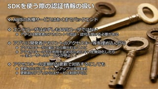 SDKを使う際の認証情報の扱い
v AWSの各種サービスはあくまでバックエンド
v エンドユーザは必ずしもAWSユーザではない
v アプリは開発者のアカウントで認証・認可を受ける必要がある
v アプリに開発者アカウントのアクセスキー等を埋め込んだら
v アクセスキーが広範にばら撒かれることに
v アクセスキーの不不正利利⽤用を⽌止めるためにキーを無効化したら
→ 全ユーザへのサービスが停⽌止！！
v アクセスキーの定期的な更更新で対処するにしても
v 更更新のたびにバージョンアップは⾮非現実的
v 更更新前のアプリからはサービス利利⽤用不不可に
 