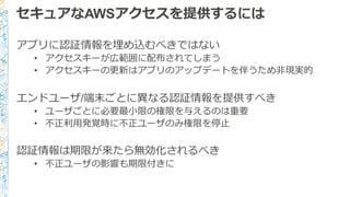 セキュアなAWSアクセスを提供するには
アプリに認証情報を埋め込むべきではない
• アクセスキーが広範囲に配布されてしまう
• アクセスキーの更更新はアプリのアップデートを伴うため⾮非現実的
エンドユーザ/端末ごとに異異なる認証情報を提供すべき
• ユーザごとに必要最⼩小限の権限を与えるのは重要
• 不不正利利⽤用発覚時に不不正ユーザのみ権限を停⽌止
認証情報は期限が来たら無効化されるべき
• 不不正ユーザの影響も期限付きに
 
