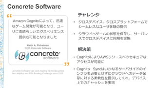 Concrete Software
Concrete Software has been making hit mobile games
like Jellyflop and PBA Bowling Challenge since 2003.
Amazon Cognitoによって、迅速
なゲーム開発が可能となり、ユー
ザに素晴らしいエクスペリエンス
提供も可能となりました
Keith A. Pichelman
CEO, Concrete Software
”
“ • クロスデバイス、クロスプラットフォームで
シームレスなユーザ体験の提供
• クラウドへゲームの状態を保存し、サーバレ
スでクロスデバイスに同期を実施
チャレンジ
解決策
• CognitoによりAWSリソースへのセキュアな
アクセスが可能に
• Cognito Syncはいかなるサーバサイドのイ
ンフラも必要とせずにクラウドへのデータ保
存に対する柔軟性を提供してくれ、デバイス
上でのキャッシュを実現
 