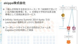 akippa株式会社
v 「個⼈人が所有する空きスペース」や「未契約で空いて
いる⽉月極の駐⾞車車場」を、１ ⽇日単位で予約が出来る駐
⾞車車場として活⽤用出来るサービス
v Infinity  Ventures  Summit  2014  Kyoto  での
Launchpad  優勝をきっかけに急成⻑⾧長中
v コーポレートサイトにおける問合せフォームを
CognitoとS3を利利⽤用して実装
 