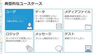 典型的なユースケース
ユーザ
ユーザ認証をしたい
適切切な権限を与えたい
⾏行行動分析をしたい
データ メディアファイル
画像/⾳音楽を保存したい
アセットを配信したい
ロジック
サーバサイドで処理理したい
独⾃自APIを⽤用意したい
メッセージ
プッシュ通知を送りたい
テスト
実機でテストしたい
<TEST/>
データの同期をしたい
データベースを使いたい
⼤大量量のデータを集めたい
 